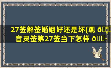 27签解签婚姻好还是坏(观 🦟 音灵签第27签当下怎样 🌷 )
